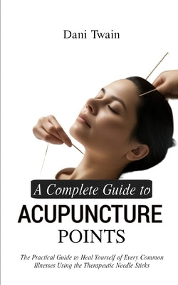 A Complete Guide to Acupuncture Points: The Practical Guide to Heal Yourself of Every Common Illnesses Using the Therapeutic Needle Sticks by Twain, Dani