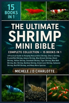 The Ultimate Shrimp Mini Bible: COMPLETE COLLECTION - 15 BOOKS IN 1: A Practical Guide to Keeping Neocaridina Shrimp, Cherry Shrimp, Crystal Red Shrim by J. D. Charlotte, Michele