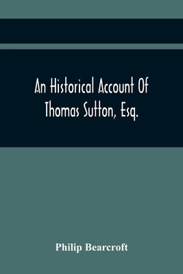 An Historical Account Of Thomas Sutton, Esq.; And Of His Foundation In Charter-House by Bearcroft, Philip