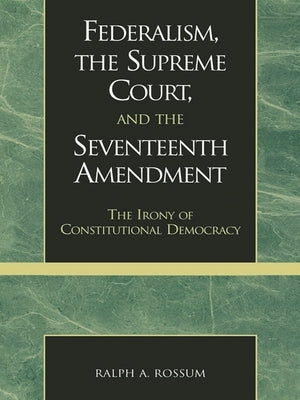 Federalism, the Supreme Court, and the Seventeenth Amendment: The Irony of Constitutional Democracy by Rossum, Ralph A.