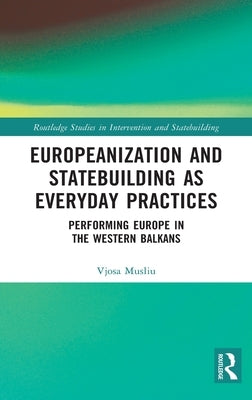Europeanization and Statebuilding as Everyday Practices: Performing Europe in the Western Balkans by Musliu, Vjosa