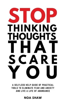 stop thinking thoughts that scare you: a selfless help guide of practical tools to eliminate fear and anxiety and live a life of abundance by Shaw, Noa