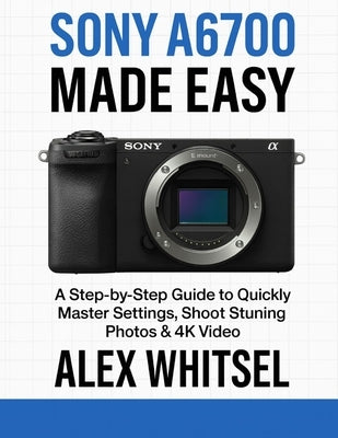 Sony A6700 Made Easy: A Step-by-Step Guide to Quickly Master Settings, Shoot Stunning Photos & 4K Video by Whitsel, Alex