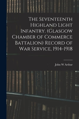 The Seventeenth Highland Light Infantry. (Glasgow Chamber of Commerce Battalion) Record of war Service, 1914-1918 by Arthur, John W.