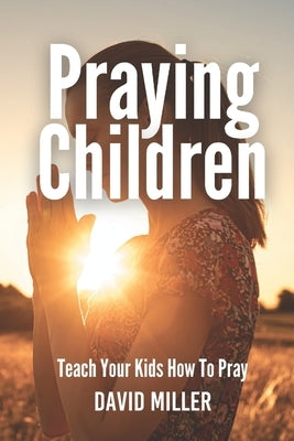 Praying Children: Teach Your Kids How To Pray by Miller, David