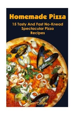 Homemade Pizza: 15 Tasty And Fast No-Knead Spectacular Pizza Recipes by Carlyle, John
