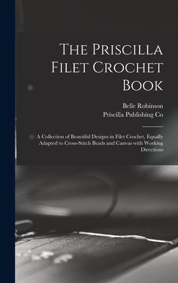 The Priscilla Filet Crochet Book: a Collection of Beautiful Designs in Filet Crochet, Equally Adapted to Cross-stitch Beads and Canvas With Working Di by Robinson, Belle