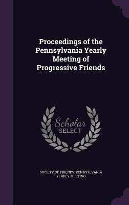 Proceedings of the Pennsylvania Yearly Meeting of Progressive Friends by Society of Friends Pennsylvania Yearly