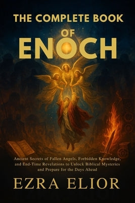 The Complete Book of Enoch: Ancient Secrets of Fallen Angels, Forbidden Knowledge, and End-Time Revelations to Unlock Biblical Mysteries and Prepare f by Elior, Ezra