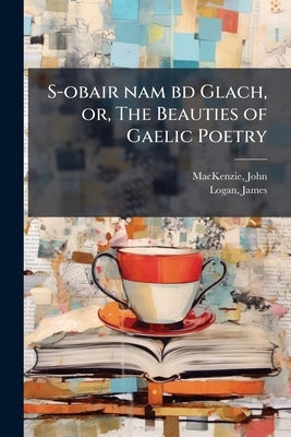 S-obair nam bd Glach, or, The Beauties of Gaelic Poetry: With Historical and Critical Notes, and a Comprehensive Glossary of Provincial Words Volume O by 1806-1848, MacKenzie John