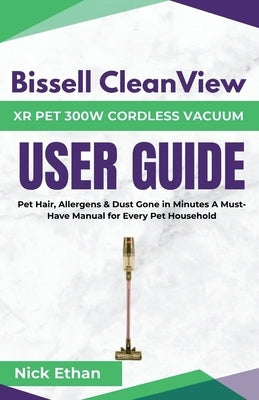 Bissell Cleanview XR Pet 300W Cordless Vacuum Complete User Guide: Pet Hair, Allergens & Dust Gone in Minutes A Must-Have Manual for Every Pet Househo by Ethan, Nick