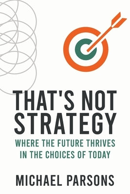 That's Not Strategy: Where the Future Thrives in the Choices of Today by Parsons, Michael