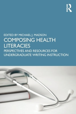 Composing Health Literacies: Perspectives and Resources for Undergraduate Writing Instruction by Madson, Michael J.