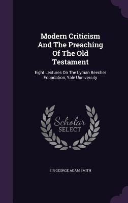 Modern Criticism And The Preaching Of The Old Testament: Eight Lectures On The Lyman Beecher Foundation, Yale Uuniversity by Sir George Adam Smith
