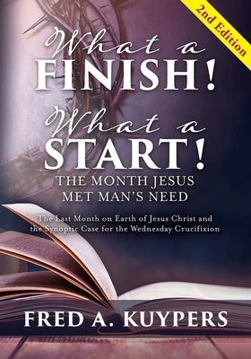 What a Finish! What a Start! The Month Jesus Met Man's Need: The Last Month on Earth of Jesus Christ and the Synoptic Case for the Wednesday Crucifixi by Kuypers, Fred a.