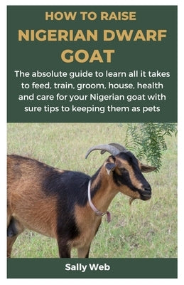 How to Raise Nigerian Dwarf Goat: The absolute guide to learn all it takes to feed, train, groom, house, health and care for your Nigerian goat with s by Web, Sally