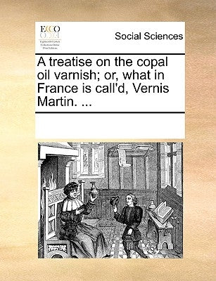 A Treatise on the Copal Oil Varnish; Or, What in France Is Call'd, Vernis Martin. ... by Multiple Contributors