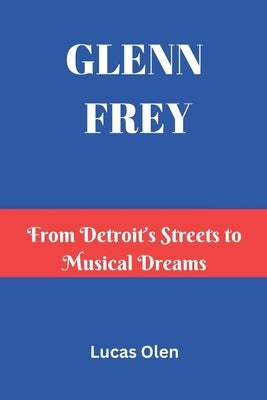 Glenn Frey: From Detroit's Streets to Musical Dreams by Olen, Lucas