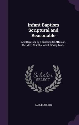 Infant Baptism Scriptural and Reasonable: And Baptism by Sprinkling Or Affusion, the Most Suitable and Edifying Mode by Miller, Samuel