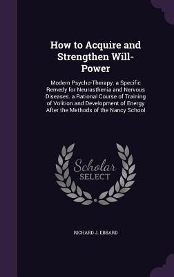 How to Acquire and Strengthen Will-Power: Modern Psycho-Therapy. a Specific Remedy for Neurasthenia and Nervous Diseases. a Rational Course of Trainin by Ebbard, Richard J.