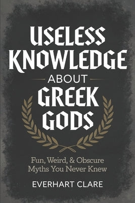 Useless Knowledge About Greek gods: Fun, Weird, & Obscure Myths You Never Knew by Clare, Everhart