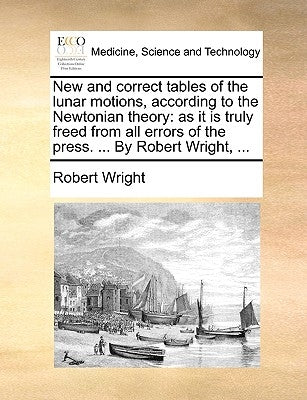 New and Correct Tables of the Lunar Motions, According to the Newtonian Theory: As It Is Truly Freed from All Errors of the Press. ... by Robert Wrigh by Wright, Robert