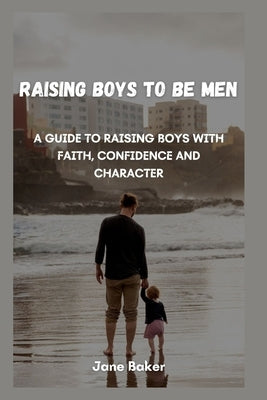 Raising boys to be men: A guide to raising boys with faith, confidence and character. by Baker, Jane