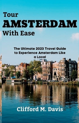 Tour AMSTERDAM With Ease: The Ultimate 2023 Travel Guide to Experience Amsterdam Like a Local by M. Davis, Clifford