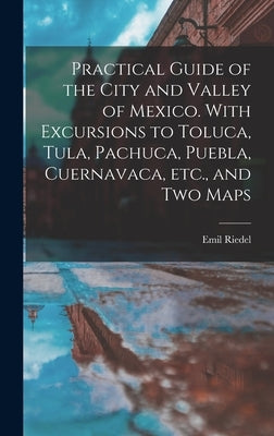 Practical Guide of the City and Valley of Mexico. With Excursions to Toluca, Tula, Pachuca, Puebla, Cuernavaca, etc., and two Maps by Riedel, Emil