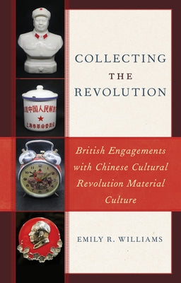 Collecting the Revolution: British Engagements with Chinese Cultural Revolution Material Culture by Williams, Emily R.