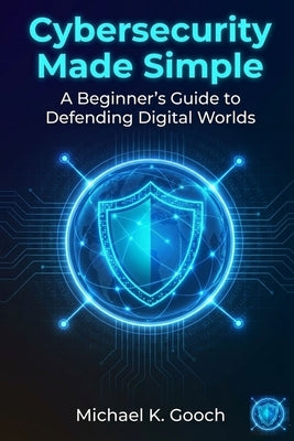 Cybersecurity Made Simple: : A Beginner's Guide to Defending Digital Worlds by Gooch, Michael K.