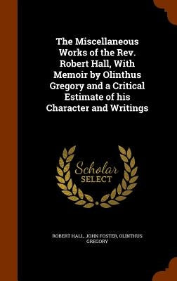 The Miscellaneous Works of the Rev. Robert Hall, With Memoir by Olinthus Gregory and a Critical Estimate of his Character and Writings by Hall, Robert