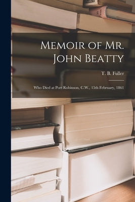 Memoir of Mr. John Beatty [microform]: Who Died at Port Robinson, C.W., 15th February, 1861 by Fuller, T. B. (Thomas Brock) 1810-1884