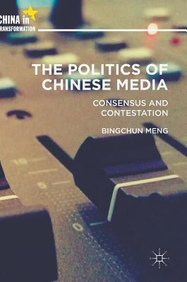 The Politics of Chinese Media: Consensus and Contestation by Meng, Bingchun