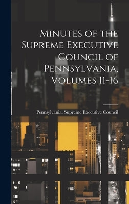 Minutes of the Supreme Executive Council of Pennsylvania, Volumes 11-16 by Pennsylvania Supreme Executive Council