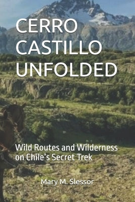 Cerro Castillo Unfolded: Wild Routes and Wilderness on Chile's Secret Trek by M. Slessor, Mary