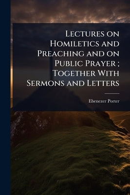 Lectures on Homiletics and Preaching and on Public Prayer; Together With Sermons and Letters by Porter, Ebenezer