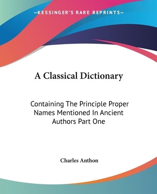 A Classical Dictionary: Containing The Principle Proper Names Mentioned In Ancient Authors Part One by Anthon, Charles