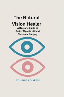 The Natural Vision Healer: A Doctor's Guide To Curing Myopia Without Glasses Or Surgery by West, James P.