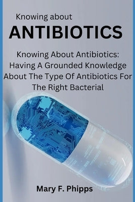 Knowing about ANTIBIOTICS: Knowing About Antibiotics: Having A Grounded Knowledge About The Type Of Antibiotics For The Right Bacterial by Phipps, Mary F.