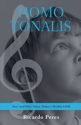 Homo Tonalis: How (and Why) Music Makes a Healthy Child by Peres, Ricardo
