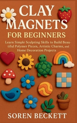 Clay Magnets for Beginners: Learn Simple Sculpting Skills to Build Beautiful Polymer Pieces, Artistic Charms, and Home Decoration Projects by Beckett, Soren