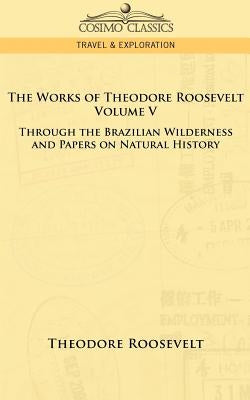 The Works of Theodore Roosevelt - Volume V: Through the Brazilian Wilderness and Papers on Natural History by Roosevelt, Theodore, IV