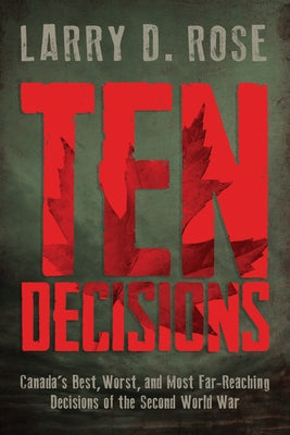 Ten Decisions: Canada's Best, Worst, and Most Far-Reaching Decisions of the Second World War by Rose, Larry D.