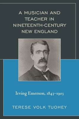Musician and Teacher in Nineteenth Century New England: Irving Emerson, 1843-1903 by Tuohey, Terese Volk