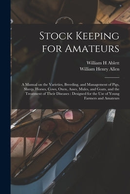 Stock Keeping for Amateurs: a Manual on the Varieties, Breeding, and Management of Pigs, Sheep, Horses, Cows, Oxen, Asses, Mules, and Goats, and t by Ablett, William H.
