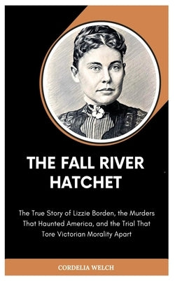 The Fall River Hatchet: The True Story of Lizzie Borden, the Murders That Haunted America, and the Trial That Tore Victorian Morality Apart by Welch, Cordelia