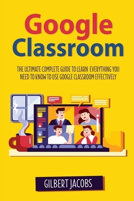 Google Classroom: The Ultimate Complete Guide to Learn Everything You Need to Know to Use Google Classroom Effectively by Jacobs, Gilbert