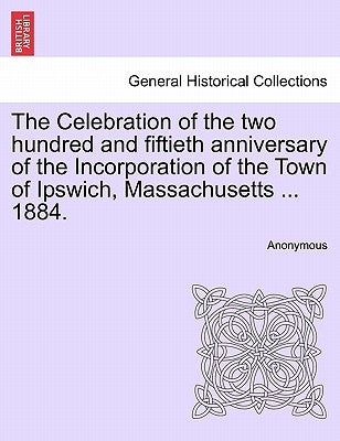 The Celebration of the Two Hundred and Fiftieth Anniversary of the Incorporation of the Town of Ipswich, Massachusetts ... 1884. by Anonymous