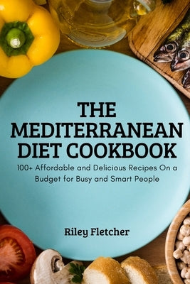 The Mediterranean Diet Cookbook: 100+ Affordable and Delicious Recipes On a Budget for Busy and Smart People by Riley Fletcher